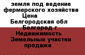 земля под ведение фермерского хозяйства › Цена ­ 450 000 - Белгородская обл., Белгород г. Недвижимость » Земельные участки продажа   